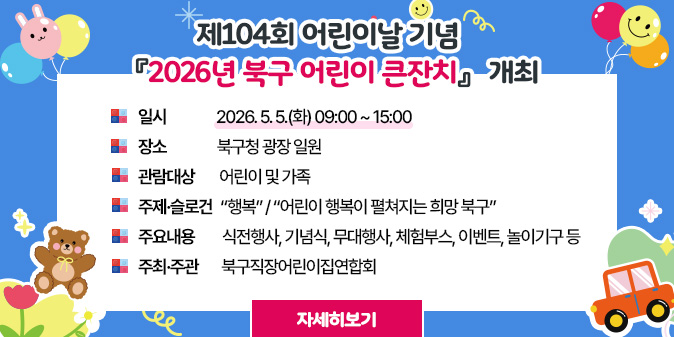 제104회 어린이날 기념  『2026년 북구 어린이 큰잔치』 ○개최 일시 : 2026. 5. 5.(화) 09:00 ~ 15:00 ○장소 : 북구청 광장 일원 ○관람대상 : 어린이 및 가족 ○주제·슬로건 : “행복” / “어린이 행복이 펼쳐지는 희망 북구” ○주요내용 : 식전행사, 기념식, 무대행사, 체험부스, 이벤트, 놀이기구 등  ○주최·주관 : 북구직장어린이집연합회 [자세히보기]