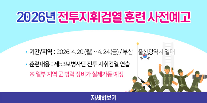 2026년 전투지휘검열 훈련 사전예고- 기간/지역 : 2026. 4. 20.(월) ~ 4. 24.(금) / 부산·울산광역시 일대   - 훈련내용 : 제53보병사단 전투 지휘검열 연습 ※ 일부 지역 군 병력 장비가 실제가동 예정