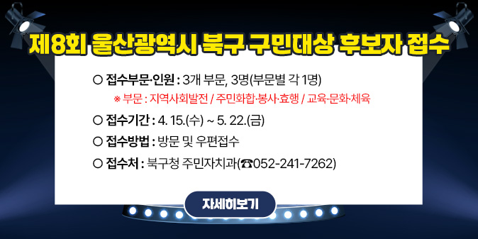 제8회 울산광역시 북구 구민대상 후보자 접수 ○ 접수부문·인원 : 3개 부문, 3명(부문별 각 1명)   ※ 부문 : 지역사회발전/주민화합·봉사·효행/교육·문화·체육 ○ 접수기간 : 4. 15.(수) ~ 5. 22.(금) ○ 접수방법 : 방문 및 우편접수 ○ 접 수 처 : 북구청 주민자치과(☎052-241-7262) [자세히보기]