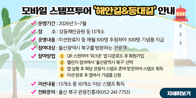 모바일 스탬프투어 '해안길&등대길' 안내 운영기간 : 2026년 5~7월 장    소 : 강동해안공원 등 13개소 운영내용 : 미션완료자 중 매월 100명 추첨하여 300명 기념품 지급 참여대상 : 울산광역시 북구를 방문하는 관광객 참여방법  1) QR 스캔하여 ‘워크온’ 앱 다운로드 후 회원가입  2) 챌린지 검색에서 ‘울산광역시 북구’ 선택  3) 앱 실행 후 해당 관광지 스탬프 존에 방문하여 스탬프 획득  4) 미션 완료 후 앱에서 기념품 신청 미션내용 : 13개소 중 10개소 이상 스탬프 획득 전화문의 : 울산 북구 관광진흥과(052-241-7753) [자세히보기]