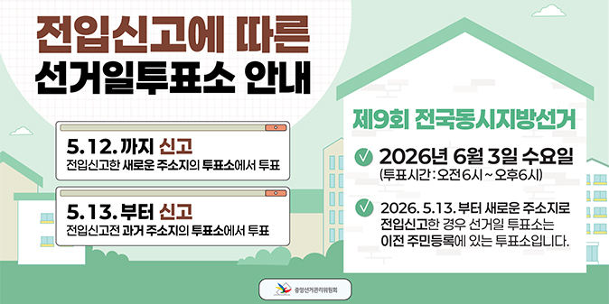 전입신고에 따른 선거일투표소 안내 -5.12.까지 신고 : 전입신고한 새로운 주소지의 투표소에서 투표 -5.13.부터 신고 : 전입신고전 과거 주소지의 투표소에서 투표 제9회 전국동시지방선거 -2026년 6월 3일 수요일(투표시간 : 오전6시~오후6시) -2026.5.13.부터 새로운 주소지로 전입신고한 경우 선거일 투표소는 이전 주민등록에 있는 투표소입니다. -중앙선거관리위원회-