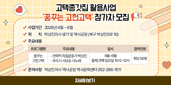 고택종갓집 활용사업 ‘꿈꾸는 고헌고택’ 참가자 모집 ○사업기간 : 2026년 4월 ~ 6월 ○위치 : 박상진의사 생가 및 역사공원 (북구 박상진5로 10) ○주요내용표 : 프로그램명-꿈꾸는 고헌고택/ 주용내용-전략적 독립운동가 박상진, 추모시 시낭송 시노래/일시-4월~6월 둘째,셋째 일요일 10시~12시/참여인원-회당 50명 ○문의사항 : 박상진의사 역사공원 역사문화센터 052-296-1511