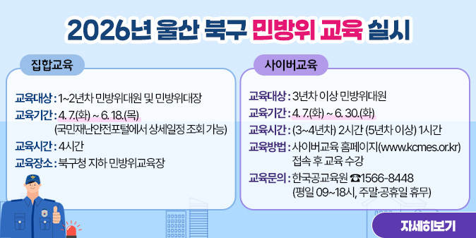 2026년 울산 북구 민방위 교육 실시  ○ 교육대상 : 1~2년차 민방위대원 및 민방위대장  ○ 교육기간 : 4. 7.(화) ~ 6. 18.(목) (국민재난안전포털에서 상세일정 조회 가능)  ○ 교육시간 : 4시간   ○ 교육장소 : 북구청 지하 민방위교육장  2. 사이버교육  ○ 교육대상 : 3년차 이상 민방위대원  ○ 교육기간 : 4. 7.(화) ~ 6. 30.(화)  ○ 교육시간 : (3~4년차) 2시간 (5년차 이상) 1시간  ○ 교육방법 : 사이버교육 홈페이지(www.kcmes.or.kr) 접속 후 교육 수강  ○ 교육문의 : 한국공교육원 ☎1566-8448 (평일 09~18시, 주말·공휴일 휴무) [자세히보기]