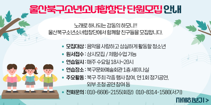 울산북구소년소녀합창단 단원모집 안내 노래로 하나되는 감동의 하모니!! 울산북구소년소녀합창단에서 함께할 친구들을 모집합니다. ○ 모집대상 : 음악을 사랑하고 성실하게 활동할 청소년 ○원서접수 : 상시모집 / 체험수업 가능 ○연습일시 : 매주 수요일 18시~20시 ○연습장소 : 북구문화예술회관 1층 세미나실 ○주요활동 : 북구 주최 각종 행사 참여, 연 1회 정기공연, 외부 초청 공연 참여 등 ○전화문의 : 010-6606-2155(회장) 010-8314-1580(서기) [자세히보기]