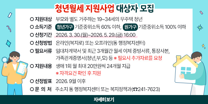 청년월세 지원사업 대상자 모집 ○ 지원대상: 부모와 별도 거주하는 19~34세의 무주택 청년 ○ 소득기준: (청년가구)기준중위소득 60% 이하, (원가구)기준중위소득 100% 이하 ○ 신청기간 : 2026. 3. 30.(월)~2026. 5. 29.(금) 16:00 ○ 신청방법 : 온라인(복지로) 또는 오프라인(동 행정복지센터) ○ 필요서류 : 임대차계약서 및 최근 3개월간 월세 이체 증빙서류, 통장사본, 가족관계증명서(청년,부,모) 등 ※ 필요시 추가자료를 요청 ○ 지원내용: 생애 1회 월 최대 20만원씩 24개월 지급 ※ 자격요건 확인 후 지원 ○ 선정발표: 2026. 9월 이후 ○ 문 의 처 : 주소지 동 행정복지센터 또는 복지정책과(☎241-7623) [자세히보기]