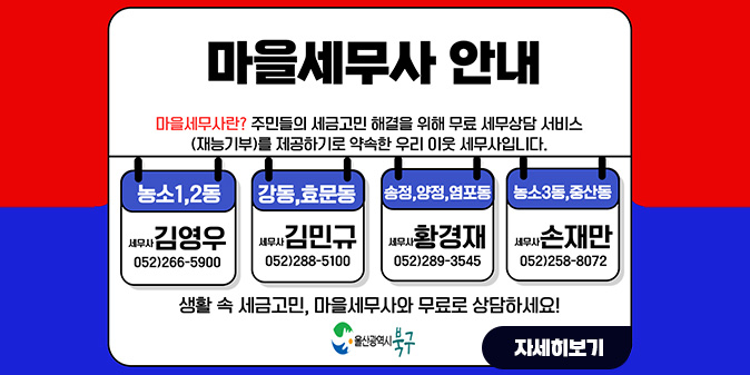 마을세무사 안내 마을세무사란? 주민들의 세금고민 해결을 위해 무료 세무상담 서비스(재능기부)를 제공하기로 약속한 우리 이웃 세무사입니다, [농소1, 2동] 세무사 김영우 052)266-5900 [강동, 효문동] 세무사 김민규 052-)288-5100 [송정, 양정, 염포동] 세무사 황경재 052)289-3545 [농소3동, 중산동] 세무사 손재만 052)258-8072 생활 속 세금고민, 마을세무사와 무료로 상담하세요! -울산광역시 북구- [자세히보기]