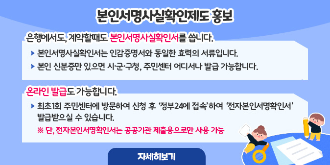 본인서명사실확인제도 홍보 ○ 은행에서도, 계약할때도 본인서명사실확인서를 씁니다. - 본인서명사실확인서는 인감증명서와 동일한 효력의 서류입니다. - 본인 신분증만 있으면 시·군·구청, 주민센터 어디서나 발급 가능합니다. ○ 온라인 발급도 가능합니다. - 최초1회 주민센터에 방문하여 신청 후 ‘정부24에 접속’하여 ‘전자본인서명확인서’를 발급받으실 수 있습니다.  ※ 단, 전자본인서명확인서는 공공기관 제출용으로만 사용 가능 [자세히보기]