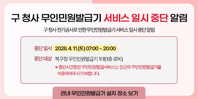 구 청사 무인민원발급기 서비스 일시 중단 알림 구 청사 전기공사로 인한 무인민원발급기 서비스 일시 중단 알림 중단 일시 : 2026. 4. 11.(토) 07:00 ~ 20:00 중단 대상 : 북구청 무인민원발급기 1대(1층 로비) ※ 중단시간동안 무인민원발급서비스는 인근의 무인민원발급기를 이용하여주시기 바랍니다. [관내 무인민원발급기 설치 장소 보기]