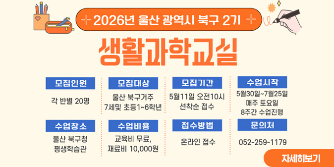 2026년 울산광역시 북구 2기 생활과학교실 ○모집인원 : 각 반별 20명 ○모집대상 : 울산 북구거주 7세 및  초등1~6학년 ○모집기간:5월11일 오전 10시 선착순 접수 ○수업시작:5월30일~7월25일 매주 토요일 8주간 수업진행 ○수업장소:울산 북구청 평생학습관 ○수업비용:교육비 무료, 교재비 10,000원 ○접수방법:온라인 접수 ○문의처:052-259-1179 [자세히보기]