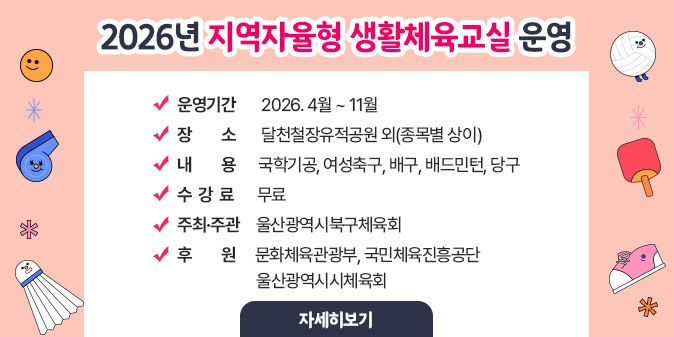 2026년 지역자율형 생활체육교실 운영 ○ 운영기간 : 2026. 4월 ~ 11월 ○ 장소 : 달천철장유적공원 외(종목별 상이) ○ 내용 : 국학기공, 여성축구, 배구, 배드민턴, 당구 ○ 수강료 : 무료 ○ 주최·주관 : 울산광역시북구체육회 ○ 후원: 문화체육관광부, 국민체육진흥공단,  울산광역시시체육회 [자세히보기]