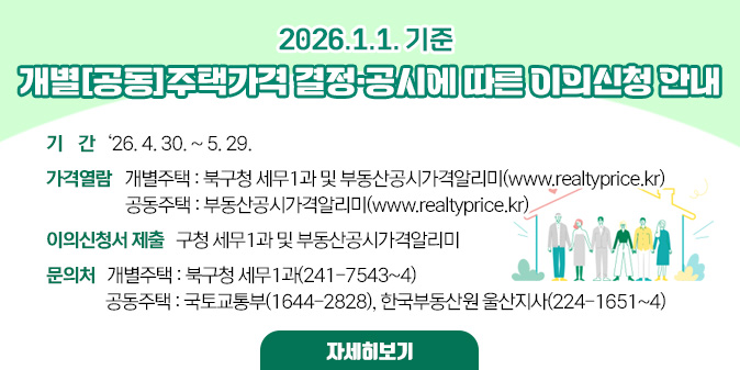 2026.1.1.기준 개별(공동)주택가격 결정·공시에 따른 이의신청 안내 ○ 기   간 : ‘26. 4. 30. ~ 5. 29.   ○ 가격열람- 개별주택 : 북구청 세무1과 및 부동산공시가격알리미(www.realtyprice.kr)  -공동주택 : 부동산공시가격알리미(www.realtyprice.kr)   ○이의신청서 제출 : 구청 세무1과 및 부동산공시가격알리미   ○ 문의처- 개별주택 : 북구청 세무1과(241-7543~4) -공동주택 : 국토교통부(1644-2828), 한국부동산원 울산지사 (224-1651~4) [자세히보기]