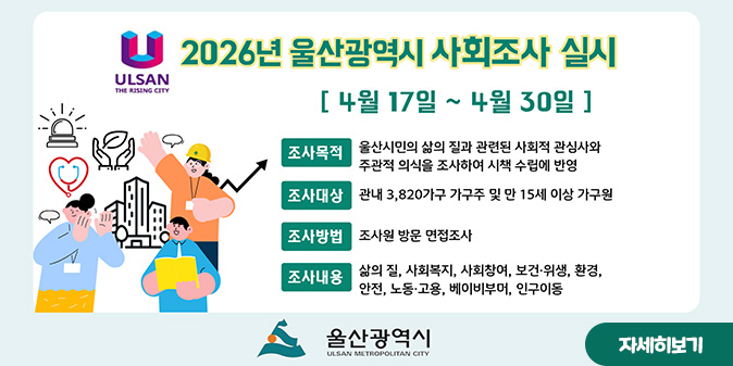 2026년 울산광역시 사회조사 실시 [4월 17일~ 4월 30일] ○조사목적:울산시민의 삶의 질과 관련된 사회적 관심사와 주관적 의식을 조사하여 시책 수립에 반영 ○조사대상 : 관내 3,820가구 가구주 및 만 15세 이상 가구원 ○조사방법 : 조사원  방문 면접조사 ○조사내용 : 삶의 질. 사회복지, 사회참여. 보건·위생, 환경, 안전, 노동·고용, 베이비부머, 인구이동 -울산광역시- [자세히보기]