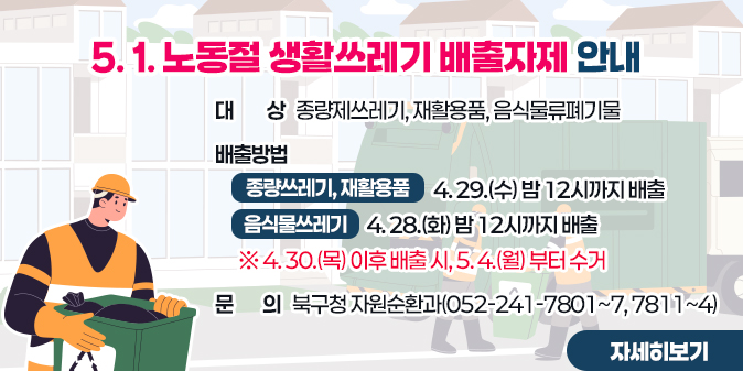 5. 1. 노동절 생활쓰레기 배출자제 안내  ○ 대    상 : 종량제쓰레기, 재활용품, 음식물류폐기물  ○ 배출방법    - 종량제쓰레기, 재활용품 : 4. 29.(수) 밤 12시까지 배출   - 음식물쓰레기 : 4. 28.(화) 밤 12시까지 배출     ※ 4. 30.(목) 이후 배출 시, 5. 4.(월) 부터 수거 ○ 문    의 : 북구청 자원순환과(052-241-7801~7, 7811~4) [자세히보기]