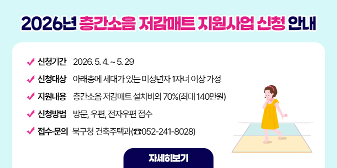 2026년 층간소음 저감매트 지원사업 신청 안내 ○ 신청기간 : 2026. 5. 4. ~ 5. 29  ○ 신청대상 : 아래층에 세대가 있는 미성년자 1자녀 이상 가정  ○ 지원내용 : 층간소음 저감매트 설치비의 70%(최대 140만원)  ○ 신청방법 : 방문, 우편, 전자우편 접수  ○ 접수·문의 : 북구청 건축주택과(☎052-241-8028) [자세히보기]