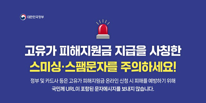 고유가 피해지원금 지급을 사칭한 스미싱, 스팸문자를 주의하세요! 정부 및 카드사 등은 고유가 피해지원금 온라인 신청 시 피해를 예방하기 위해 국민께 URL이 포함된 문자메시지를 보내지 않습니다.