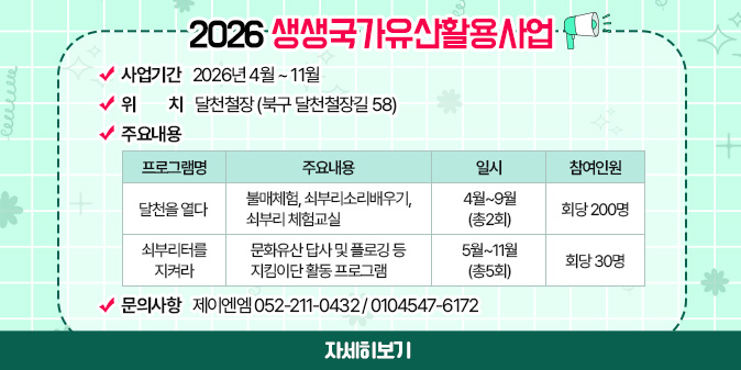 2026 생생국가유산활용사업 ○사업기간 : 2026년 4월 ~ 11월 ○위치 : 달천철장 (북구 달천철장길 58) ○주요내용표:(프로그램명/주요내용/일시/참여인원으로 구성) -달천을 열다/불매체험, 쇠부리소리배우기, 쇠부리 체험교실/4월~9월(총2회)/회당 200명 -쇠부리터를 지켜라/문화유산 답사 및 플로깅 등 지킴이단 활동 프로그램/5월~11월(총5회)/회당 30명 ○문의사항 : 제이엔엠 052-211-0432 / 0104547-6172 [자세히보기]