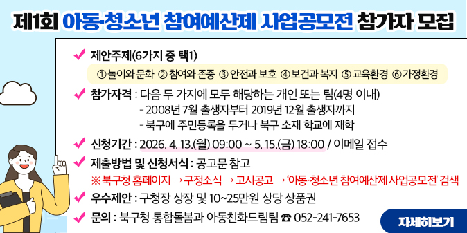 제1회 아동·청소년 참여예산제 사업공모전 참가자 모집 ○ 제안주제(6가지 중 택1) ① 놀이와 문화？ ？② 참여와 존중   ③ 안전과 보호     ④ 보건과 복지  ⑤ 교육환경 ⑥ 가정환경 ○ 참가자격 : 다음 두 가지에 모두 해당하는 개인 또는 팀(4명 이내) - 2008년 7월 출생자부터 2019년 12월 출생자까지 - 북구에 주민등록을 두거나 북구 소재 학교에 재학 ○ 신청기간 : 2026. 4. 13.(월) 09:00 ~ 5. 15.(금) 18:00 / 이메일 접수 ○ 제출방법 및 신청서식 : 공고문 참고 ※ 북구청 홈페이지 → 구정소식 → 고시공고 → ‘아동·청소년 참여예산제 사업공모전’ 검색 ○ 우수제안 : 구청장 상장 및 10~25만원 상당 상품권 ○ 문의 : 북구청 통합돌봄과 아동친화드림팀 ☎ 052-241-7653 [자세히보기]