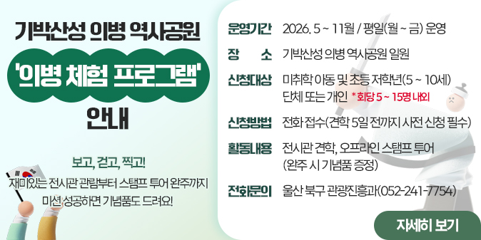 보고, 걷고, 찍고! 재미있는 전시관 관람부터 스탬프 투어 완주까지 미션 성공하면 기념품도 드려요!  운영기간 : 2026년 5~11월 / 평일(월~금) 운영 장    소 : 기박산성 의병 역사공원 일원 신청대상 : 미취학 아동 및 초등 저학년(5~10세) 단체 또는 개인            * 회당 5~15명 내외 신청방법 : 전화 접수(견학 5일 전까지 사전 신청 필수) 활동내용 : 전시관 견학, 오프라인 스탬프 투어(완주 시 기념품 증정) 전화문의 : 울산 북구 관광진흥과(052-241-7754)