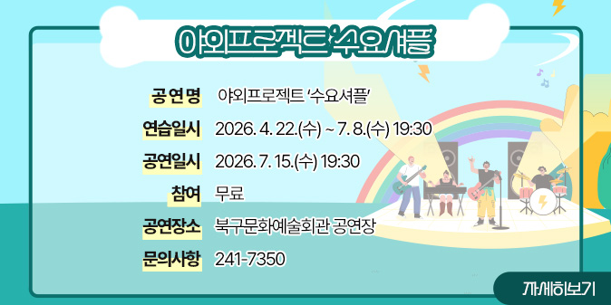 야외프로젝트 ‘수요셔플' ○ 공 연 명 : 야외프로젝트 ‘수요셔플’ ○ 연습일시 : 2026. 4. 22.(수) ~ 7. 8.(수) 19:30 ○ 공연일시 : 2026. 7. 15.(수) 19:30 ○ 참    여 : 무료  ○ 공연장소 : 북구문화예술회관 공연장 ○ 문의사항 : 241-7350 [자세히보기]