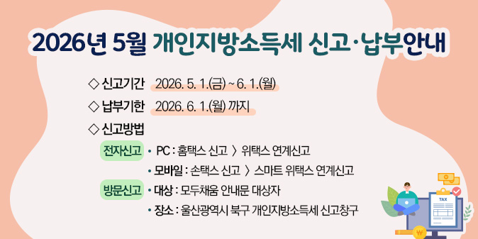 2026년 5월 개인지방소득세 신고·납부안내 ○ 신고기간 : 2026. 5. 1.(금) ~ 6. 1.(월) ○ 납부기한 : 2026. 6. 1.(월) 까지 ○ 신고방법    - 전자신고     · PC : 홈택스 신고 -> 위택스 연계신고     · 모바일 : 손택스 신고 -> 스마트 위택스 연계신고    - 방문신고 -대상 : 모두채움 안내문 대상자 -장소 : 울산광역시 북구 개인지방소득세 신고창구