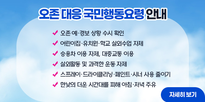 오존 대응 국민행동요형 안내  ○ 오존 예·경보 상활 수시 확인 ○어린이집·유치원·학교 실외수업 자제 ○승용차 이용 자제, 대중교통 이용 ○실외활동 및 과격한 운동 자제 ○스프레이·드라이클리닝 ·페인트·시너 사용 줄이기 ○ 한낮의 더운 시간대를 피해 아침·저녁 주유
