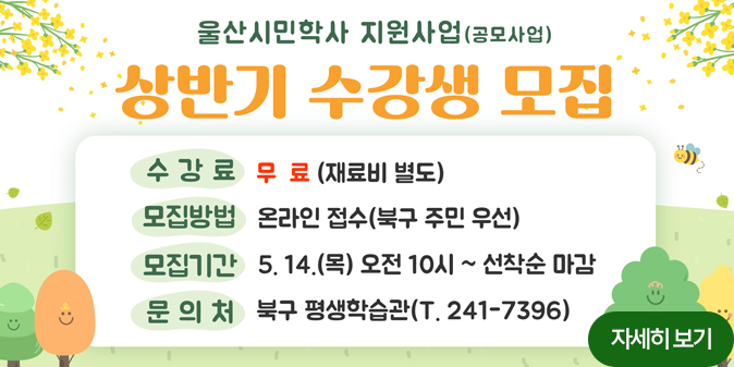 울산시민학사 지원사업(공모사업) 상반기 수강생 모집 수강료 : 무료(재료비 별도), 모집방법 : 온라인 접수(북구 주민 우선), 모집기간 : 5.14.(목) 오전 10시~선착순 마감, 문의처 : 북구 평생학습관(241-7396) 자세히보기