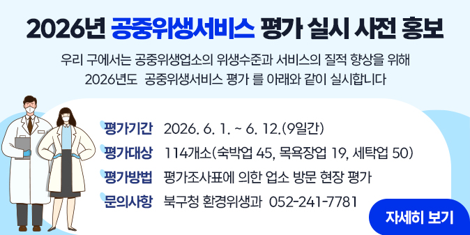 우리구에서는 공중위생업소의 위생수준과 서비스의 질적 향상을 위해 2026년도 「공중위생서비스 평가」를 아래와 같이 실시합니다. - 평가기간 : 2026. 6. 1. ~ 6. 12. (9일간) - 평가대상 : 114개소(숙박업 45, 목욕장업 19, 세탁업 50) - 평가방법 : 평가조사표에 의한 업소 방문 현장 평가 ※ 문의사항 : 북구청 환경위생과 ☎ 052-241-7781