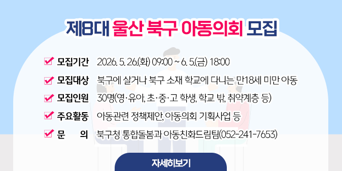 제8대 울산 북구 아동의회 모집 ○모집기간 : 2026. 5. 26.(화) 09:00 ~ 6. 5.(금) 18:00 ○ 모집대상 : 북구에 살거나 북구 소재 학교에 다니는 만18세 미만 아동 ○ 모집인원 : 30명(영·유아, 초·중·고 학생, 학교 밖, 취약계층 등) ○ 주요활동 : 아동관련 정책제안, 아동의회 기획사업 등  ○ 문    의 : 북구청 통합돌봄과 아동친화드림팀(052-241-7653) [자세히보기]