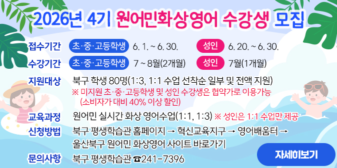 2026년 4기 원어민화상영어 수강생 모집 1. 접수기간     - 초·중·고등학생 : 6. 1. ~ 6. 30.     - 성인 : 6. 20. ~ 6. 30. 2. 수강기간     - 초·중·고등학생 : 7 ~ 8월(2개월)      - 성인 : 7월(1개월)  3. 지원대상 : 북구 학생 80명(1:3, 1:1 수업 선착순 일부 및 전액 지원)   ※ 미지원 초·중·고등학생 및 성인 수강생은 협약가로 이용가능(소비자가 대비 40% 이상 할인)  4. 교육과정 : 원어민 실시간 화상 영어수업(1:1, 1:3)   ※ 성인은 1:1 수업만 제공  5. 신청방법 : 북구 평생학습관 홈페이지 → 혁신교육지구 → 영어배움터 → 울산북구 원어민 화상영어 사이트 바로가기 6. 문의사항 : 북구 평생학습관 ☎ 241-7396