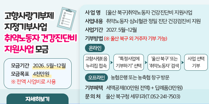 고향사랑기부제 지정기부사업 취약노동자 건강진단비 지원사업 모금 ○사 업 명 : [울산 북구]취약노동자 건강진단비 지원사업 ○ 모금기간 : 2026. 5월~12월 ○ 모금목표 : 4천만원 ※ 전액 사업비로 사용 ○ 사업내용 : 취약노동자 심뇌혈관 정밀 진단 건강검진비 지원 ○ 사업기간 : 2027. 5월~12월 ○ 기부방법(※ 울산 북구 외 거주자 기부 가능)   - (온라인) 고향사랑e음 누리집 접속 → “특정사업에 기부하기” 선택  → ‘울산 북구’ 또는 ‘취약노동자’ 검색 → 사업 선택 기부   - (오프라인) 농협은행 또는 농축협 창구 방문 ○ 기부혜택 : 세액공제(10만원 전액) + 답례품(3만원)○ 문 의 처 : 울산 북구청 세무1과(T.052-241-7503) [자세히보기]