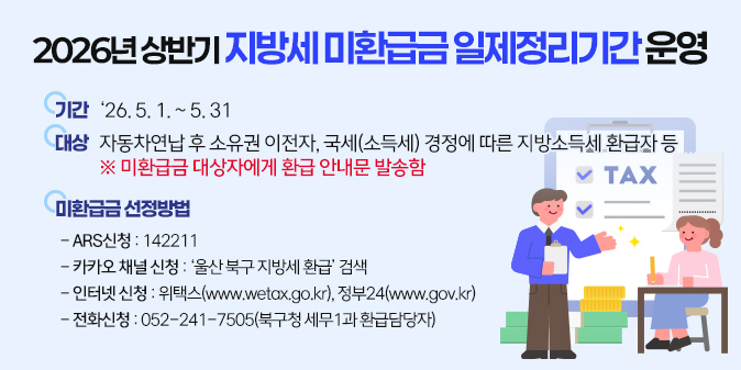 기   간 : ‘26. 5. 1. ~ 5. 31. 대   상 : 자동차연납 후 소유권 이전자, 국세(소득세)경정에 따른 지방소득세 환급자 등 ※ 미환급금 대상자에게 환급 안내문 발송함 미환급금 신청방법  - ARS신청 : 142211  - 카카오 채널 신청 : ‘ 울산 북구 지방세 환급 ’ 검색  - 인터넷신청 : 위택스(www.wetax.go.kr), 정부24(www.gov.kr)  - 방문신청 : 북구청 세무1과 방문(본인 신분증 지참)  - 전화신청 : 052-241-7505(북구청 세무1과 환급담당자)