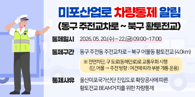 미포산업로 차량통제 알림(동구 주전교차로 ~ 북구 황토전교) ○ 통제일시 : 2026. 05. 20.(수) ~ 22.(금) 09:00~17:00 ○ 통제구간 : 동구 주전동 주전교차로 ~ 북구 어물동 황토전교(4.0km) ※ 전면차단, 구 도로(동해안로)로 교통우회 시행 (단, 어물→주전 방향: 여건에 따라 부분 개통 운용) ○ 통제사유 : 울산미포국가산단 진입도로 확장공사에 따른 황토전교 BEAM거치를 위한 차량통제