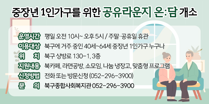 - 운영시간 : 평일 오전 10시~ 오후 5시 / 주말·공휴일 휴관   - 이용대상 : 북구에 거주 중인 40세~64세 중장년 1인가구 누구나   - 위    치 : 북구 상방로 130-1, 3층   - 지원내용 : 북카페, 라면공방, 소모임, 나눔 냉장고, 맞춤형 프로그램   - 신청방법 : 전화 또는 방문신청 (052-296-3900)   - 문    의 : 북구종합사회복지관 052-296-3900