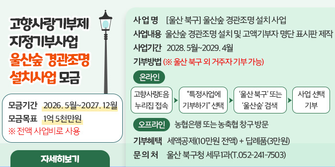 고향사랑기부제 지정기부사업 울산숲 경관조명 설치사업 모금○ 사 업 명 : [울산 북구]울산숲 경관조명 설치 사업 ○ 모금기간 : 2026. 5월~2027. 12월 ○ 모금목표 : 1억 5천만원 ※ 전액 사업비로 사용 ○ 사업내용 : 울산숲 경관조명 설치 및 고액기부자 명단 표시판 제작    ○ 사업기간 : 2028. 5월~2029. 4월    ○ 기부방법(※ 울산 북구 외 거주자 기부 가능)   - (온라인) 고향사랑e음 누리집 접속 → “특정사업에 기부하기” 선택  → ‘울산 북구’ 또는 ‘울산숲’ 검색 → 사업 선택 기부   - (오프라인) 농협은행 또는 농축협 창구 방문 ○ 기부혜택 : 세액공제(10만원 전액) + 답례품(3만원) ○ 문 의 처 : 울산 북구청 세무1과(T.052-241-7503) [자세히보기]