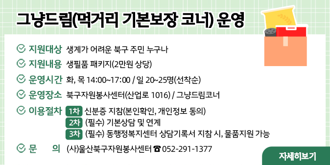 그냥드림(먹거리 기본보장 코너) 운영 ○ 지원대상 : 생계가 어려운 북구 주민 누구나  ○ 지원내용 : 생필품 패키지(2만원 상당)  ○ 운영시간 : 화, 목 14:00~17:00 / 일 20~25명(선착순)   ○ 운영장소 : 북구자원봉사센터(산업로 1016)/ 그냥드림코너 ○ 이용절차   - 1차 : 신분증 지참(본인확인, 개인정보 동의)   - 2차 : (필수) 기본상담 및 연계   - 3차 : (필수)동행정복지센터 상담기록서 지참 시, 물품지원 가능 ○문  의 : (사)울산북구자원봉사센터 ☎ 052-291-1377