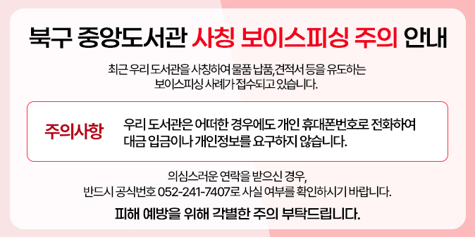 최근 우리 도서관을 사칭하여 물품 납품, 견적서 등을 유도하는 보이스피싱 사례가 접수되고 있습니다.  ？ 주의사항 : 우리 도서관은 어떠한 경우에도 개인 휴대폰번호로 전화하여 대금 입금이나 개인정보를 요구하지 않습니다.  의심스러운 연락을 받으신 경우, 반드시 공식번호 052-241-7407으로 사실 여부를 확인하시기 바랍니다.  피해 예방을 위해 각별한 주의 부탁드립니다.