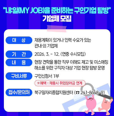 ○ 대      상 : 채용계획이 있거나 인력 수요가 있는 관내？외 기업체 ○ 기     간 : 2026. 3. ~ 12.(연중 수시모집)  ○ 내    용 : 현장 견학을 통한 직무 이해도 제고 및 미스매                      칭 해소를 위한 구직자 대상 기업 현장 탐방 운영 ○ 구비서류 : 구인신청서 1부. ※ 혜택 : 채용시 취업장려금 연계  □ 접수/문의처 : 북구일자리종합지원센터(☎241-8648~9)
