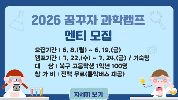○ 모집기간 : 6. 8.(월) ~ 6. 19.(금) ○ 캠프기간 : 7. 22.(수) ~ 7. 24.(금) / 기숙형 ○ 대상 : 북구 고등학생 1학년 100명 ○ 참가비 : 전액무료(통학버스 제공) / 자세히 보기