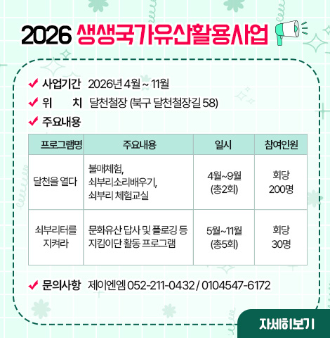 2026 생생국가유산활용사업 ○사업기간 : 2026년 4월 ~ 11월 ○위치 : 달천철장 (북구 달천철장길 58) ○주요내용표:(프로그램명/주요내용/일시/참여인원으로 구성) -달천을 열다/불매체험, 쇠부리소리배우기, 쇠부리 체험교실/4월~9월(총2회)/회당 200명 -쇠부리터를 지켜라/문화유산 답사 및 플로깅 등 지킴이단 활동 프로그램/5월~11월(총5회)/회당 30명 ○문의사항 : 제이엔엠 052-211-0432 / 0104547-6172 [자세히보기]