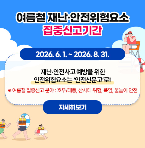 여름철 재난·안전위험요소 집중신고 : 2026. 6. 1. ~ 2026. 8. 31. 재난·안전사고 예방을 위한 안전위험요소는 ‘안전신문고’로! ※ 여름철 집중신고 분야 : 호우/태풍, 산사태 위험, 폭염, 물놀이 안전 [자세히보기]