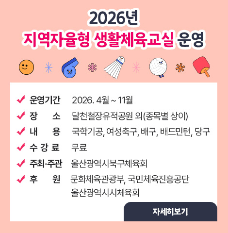 2026년 지역자율형 생활체육교실 운영 ○ 운영기간 : 2026. 4월 ~ 11월 ○ 장소 : 달천철장유적공원 외(종목별 상이) ○ 내용 : 국학기공, 여성축구, 배구, 배드민턴, 당구 ○ 수강료 : 무료 ○ 주최·주관 : 울산광역시북구체육회 ○ 후원: 문화체육관광부, 국민체육진흥공단,  울산광역시시체육회 [자세히보기]