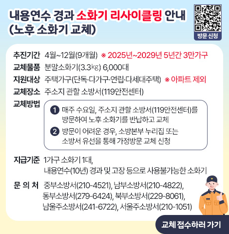 내용연수 경과 소화기 리사이클링 안내(노후 소화기 교체) ○ 추진기간 : 4월~12월(9개월)  ※ 2025년~2029년 5년간 3만가구   ○ 교체물품 : 분말소화기(3.3㎏) 6,000대   ○ 지원대상 : 주택가구(단독·다가구·연립·다세대주택)  ※ 아파트 제외   ○ 교체장소 : 주소지 관할 소방서(119안전센터)   ○ 교체방법    1) 매주 수요일, 주소지 관할 소방서(119안전센터)를 방문하여 노후 소화기를 반납하고 교체    2) 방문이 어려운 경우, 소방본부 누리집 또는 소방서 유선을 통해가정방문 교체 신청   ○ 지급기준 : 1가구 소화기 1대, 내용연수(10년) 경과 및 고장 등으로 사용불가능한 소화기   ○ 문 의 처     -  중부소방서(210-4521), 남부소방서(210-4822), 동부소방서(279-6424)     -  북부소방서(229-8061), 남울주소방서(241-6722), 서울주소방서(210-1051) [교체 접수하러 가기]