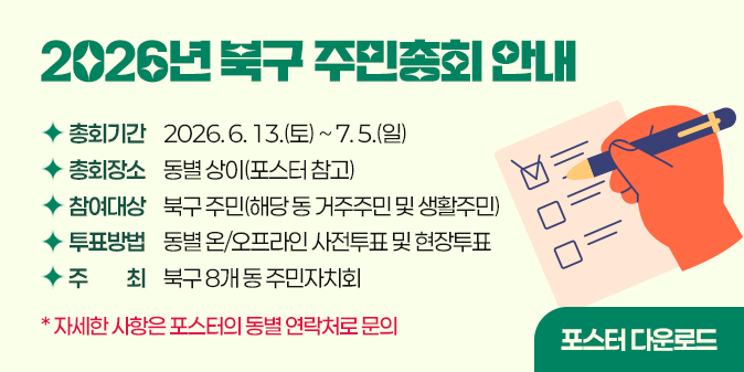 ○ 총회기간 : 2026. 6. 13.(토) ~ 7. 5.(일)  ○ 총회장소 : 동별 상이(포스터 참고)  ○ 참여대상 : 북구 주민(해당 동 거주주민 및 생활주민)  ○ 투표방법 : 동별 온/오프라인 사전투표 및 현장투표  ○ 주    최 : 북구 8개 동 주민자치회 ※ 자세한 사항은 포스터의 동별 연락처로 문의 포스터 다운로드