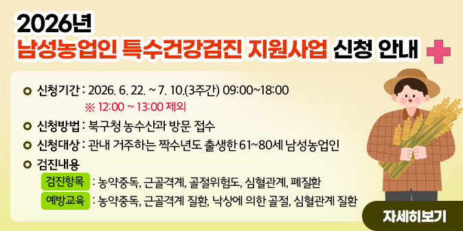2026년 남성농업인 특수건강검진 지원사업 신청 안내○ 신청기간 : 2026. 6. 22. ~ 6. 10.(3주간) 09:00~18:00   ※ 12:00 ~ 13:00 제외 ○ 신청방법 : 북구청 농수산과 방문 접수 ○ 신청대상 : 관내 거주하는 짝수년도 출생한 61~80세 남성농업인 ○ 검진내용   - 검진항목 : 농약중독, 근골격계, 골절위험도, 심혈관계, 폐질환 - 예방교육 : 농약중독, 근골격계 질환, 낙상에 의한 골절, 심혈관계 질환 [자세히보기]