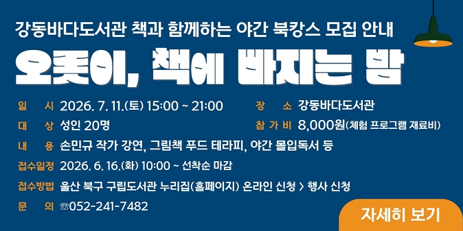 오롯이, 책에 빠지는 밤 ○ 일시 : 2026. 7. 11.(토) 15:00 ~ 21:00  ○ 장소 : 강동바다도서관 ○ 대상 : 성인 20명 ○ 참가비 : 8,000원(체험 프로그램 재료비) ○ 내용 : 손민규 작가 강연, 그림책 푸드 테라피, 야간 몰입독서 등 ○ 접수일정 : 2026. 6. 16.(화) 10:00 ~ 선착순 마감 ○ 접수방법 : 울산 북구 구립도서관 누리집(홈페이지) 온라인 신청>행사 신청 ○ 문의 : 052-241-7482 / 자세히 보기