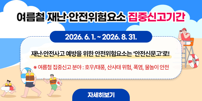 여름철 재난·안전위험요소 집중신고 : 2026. 6. 1. ~ 2026. 8. 31. 재난·안전사고 예방을 위한 안전위험요소는 ‘안전신문고’로! ※ 여름철 집중신고 분야 : 호우/태풍, 산사태 위험, 폭염, 물놀이 안전 [자세히보기]