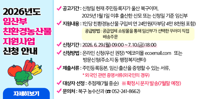 2026년도 임산부 친환경농산물 지원사업 신청 안내 ○ 지원대상 : 신청일 현재 주민등록지가 울산 북구이며, 2025년 1월 1일 이후 출산한 산모 또는 신청일 기준 임신부 ○ 지원내용 : 1인당 친환경농산물 구입비 연 24만원(자부담 4만8천원 포함) - 공급방법 : 공급업체 쇼핑몰을 통해 임산부가 선택한 꾸러미 직접 배송주문 ○ 신청기간 : 2026. 6. 29.(월) 09:00 ~ 7. 10.(금) 18:00 ○ 신청방법 : 온라인 신청(우선 권장) *에코이몰 ecoemall.com   또는 방문신청(주소지 동 행정복지센터) ○ 제출서류 : 주민등록등본, 임신·출산을 증명할 수 있는 서류, *외국인 관련 증명서류(외국인의 경우) ○ 대상자 선정 : 추점제(7월 중순) ※ 확정시 문자 발송(7월말 예정) ○ 문의처 : 북구 농수산과 (☎ 052-241-8662) [자세히보기]