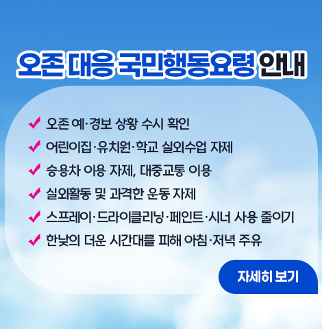 오존 대응 국민행동요령 안내  ○ 오존 예·경보 상황 수시 확인 ○어린이집·유치원·학교 실외수업 자제 ○승용차 이용 자제, 대중교통 이용 ○실외활동 및 과격한 운동 자제 ○스프레이·드라이클리닝 ·페인트·시너 사용 줄이기 ○ 한낮의 더운 시간대를 피해 아침·저녁 주유