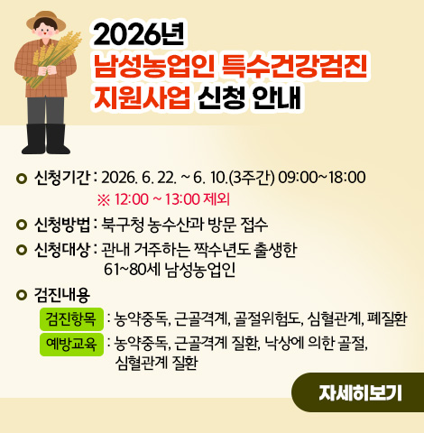 2026년 남성농업인 특수건강검진 지원사업 신청 안내○ 신청기간 : 2026. 6. 22. ~ 6. 10.(3주간) 09:00~18:00   ※ 12:00 ~ 13:00 제외 ○ 신청방법 : 북구청 농수산과 방문 접수 ○ 신청대상 : 관내 거주하는 짝수년도 출생한 61~80세 남성농업인 ○ 검진내용   - 검진항목 : 농약중독, 근골격계, 골절위험도, 심혈관계, 폐질환 - 예방교육 : 농약중독, 근골격계 질환, 낙상에 의한 골절, 심혈관계 질환 [자세히보기]