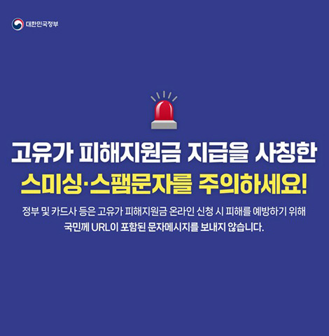 고유가 피해지원금 지급을 사칭한 스미싱, 스팸문자를 주의하세요! 정부 및 카드사 등은 고유가 피해지원금 온라인 신청 시 피해를 예방하기 위해 국민께 URL이 포함된 문자메시지를 보내지 않습니다.